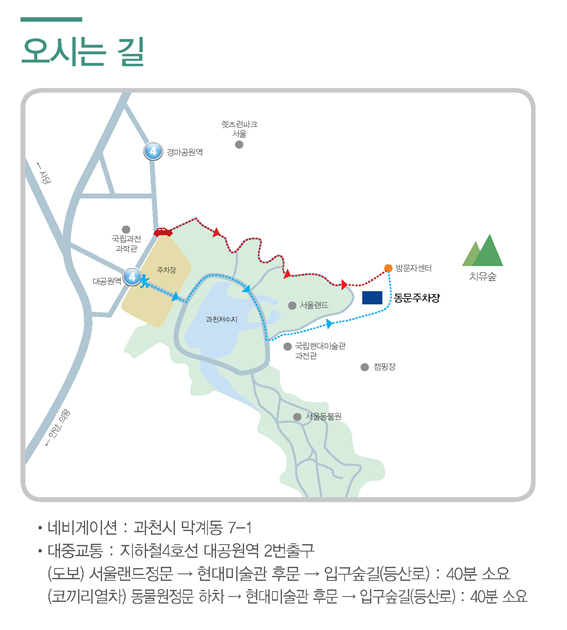 산림치유숲 오시는길 안내, 자동차로 오실경우, 네비게이션주소 과천시 막계동 7-1을 찍고 오셔서 동문주차장 방면으로 오시면 됩니다. 대중교통으로 오실경우, 대공원역 2번출구로 나오셔서 종합안내소 방면으로 오시어 코끼리열차를 타고오실 경우, 동물원정문에서 하차하시어 국립현대미술관 후문쪽으로 이동하시어 숲길입구(등산로)까지 오시면됩니다. 또는 도보로 이동하시어 오실경우, 서울랜드정문 방향으로 이동하시어 국립현대미술관 후문 혹은 동문 주차장 방면으로 걸어오시어 숲길입구(등산로)까지 오시면 됩니다. 소요시간은 약40분정도 되오니 참고하시기 바랍니다.