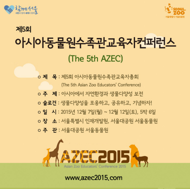 제5회 아시아동물원수족관교육자컨퍼런스 The fifth Asian Zoo Educators’ Conference가 진행됩니다. 주제는 아시아에서 자연환경과 생물다양성 보전이며, 슬로건은 생물다양성을 포옹하고, 공유하고, 기념하자! 입니다. 일시는 2015년 12월 07일(월) ~ 12월 12일(토), 5박6일간이며, 장소는 서울특별시 인재개발원, 서울대공원 서울동물원에서, 주관은 서울대공원 서울동물원 입니다. 구두 및 포스터 발표 주제는 아시아에서의 자연환경과 생물다양성 보전입니다. 홈페이지는 www.azec2015.com입니다.