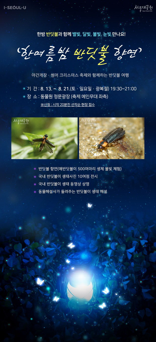 한밤 반딧불과 함께 별빛, 달빛, 불빛, 눈빛 만나요! '한여름밤 반딧불 향연' 
야간개장과 썸머 크리스마스 축제와 함께하는 반딧불 여행
2016. 8. 13.(토) ~ 8. 21.(일), [5일간] 토,일요일,광복절 / 19:30~21:00
동물원 정문광장 축제 메인무대 좌측
주요내용, 1. 반딧불 향연(애반딧불이 500여마리 생체 불빛 체험) 
2. 국내 반딧불이 생태사진 10여점 전시 3. 국내 반딧불이 생태 동영상 상영
4. 동물해설사가 들려주는 반딧불이 생태 해설