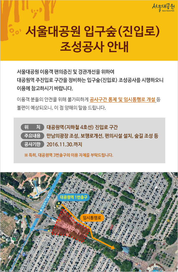 서울대공원 입구숲(진입로) 조성공사 안내
서울대공원 이용객 편의증진 및 경관개선을 위하여 대공원역 주진입로 구간을 정비하는 
입구숲(진입로) 조성공사를 시행하오니 이용에 참고하시기 바랍니다.
이용객 분들의 안전을 위해 불가피하게 공사구간 통제 및 임시통행로 개설 등 
불편이 예상되오니, 이 점 양해의 말씀 드립니다.
- 위    치 : 대공원역(지하철 4호선) 진입로 구간
- 주요내용 : 만남의광장 조성, 보행로개선, 편의시설 설치, 숲길 조성 등
- 공사기한 : 2016.11.30.까지
특히, 대공원역 3번출구의 이용 자제를 부탁드리며 대공원역 1번출구로 나오시면 
빠르게 이동하실 수 있습니다.