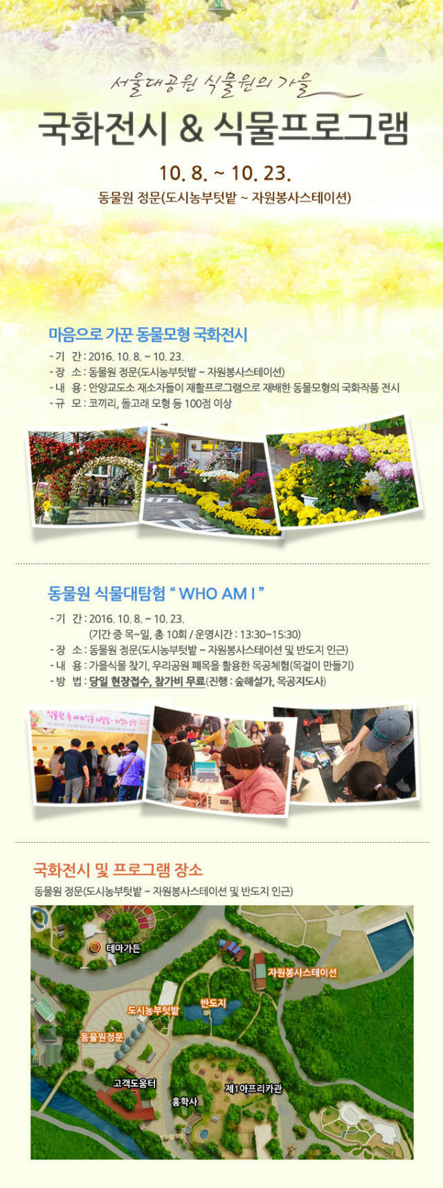 서울대공원 식물원에서 가을을 맞아 국화전시와 식물프로그램을 준비하였습니다. 
10.8~10.23일까지 동물원정문(도시농부텃밭~자원봉사스테이션)주변에서 진행됩니다. 
마음으로가꾼 동물모형 국화전시는 안양교도소 재소자들이 재활프로그램으로 재배한 
동물모형의 국화작품을 전시하고 있으며 코끼리, 돌고래 모형 등 100점 이상이 전시될 예정입니다. 
동물원 식물대탐험 what am i는 가을식물찾기, 우리공원 폐목을 활용한 목공체험(목걸이 만들기) 등의 
프로그램으로 당일현장접수를 통해 진행될 예정이며 참가비는 무료입니다. 
행사장소는 대공원역2번출구로 나오시어 직진후 종합안내소에서 코끼리열차 혹은 도보로 이동하시어 
동물원 정문에 하차하시어 티켓팅후 동물원정문으로 입장하시면 됩니다. 
많은 관심과 참여 부탁드립니다.