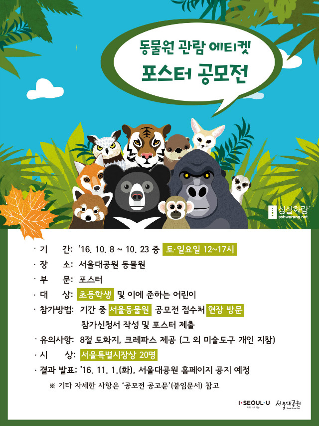 동물원 관람 에티켓 포스터 공모전
-기간: 2016.10.8~10.23 중 토요일,일요일 12시~17시
-장소: 서울대공원 동물원
-부문: 포스터
-대상: 초등학생 및 이에 준하는 어린이
-참가방법: 기간중 서울동물원 공모전 접수처에서 현장방문하여 참가신청서 작성 및 포스터 제출
-유의사항: 8절도화지, 크레파스 제공(그 외 미술도구 개인 지참)
-시상: 서울특별시장상 20명
-결과발표: 2016.11.1(화), 서울대공원 홈페이지 공지 예정
기타 자세한 사항은 첨부된 '공모전 공고문'을 참고하여 주시기 바랍니다.