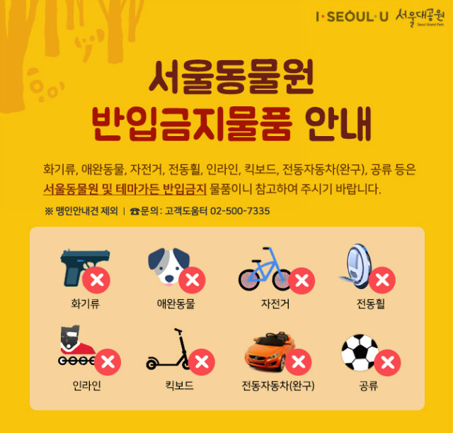 서울동물원 반입금지물품 안내 l 화기류, 애완동물, 자전거, 전동휠, 인라인, 킥보드, 전동자동차(완구), 공류 등은 서울동물원 및 테마가든 반입금지 물품이니 참고하여 주시기 바랍니다
※ 맹인안내견 제외 l 문의:고객도움터02-500-7335