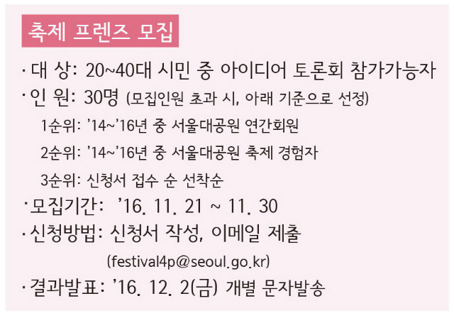축제 프렌즈 모집 
- 대상 : 20~40대 시민 중 아이디어 토론회 참가가능자 
- 인원 : 30명(모집인원 초과시, 아래기준으로 선정) 
&middot;1순위: 2014년~2016년중 서울대공원 연간회원 
&middot;2순위: 2014년~2016년중 서울대공원 축제 경험자 
&middot;3순위: 신청서 접수 선착순 
- 모집기간: 2016.11.21~11.30 
- 신청방법: 신청서작성 후 이메일 제출(festival4p@seoul.go.kr) 
- 결과발표: 2016.12.2(금) 개별 문자발송 
