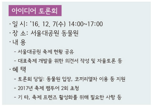 아이디어 토론회 
- 일시 : 2016.12.7(수) 14:00~17:00 
- 장소 : 서울대공원 동물원 
- 내용 : 서울대공원 축제 현황 공유, 대표축제 개발을 위한 의견서 작성 및 자율토론 등 
- 혜택 : 토론회 당일 동물원 입장 및 코끼리열차 이용 등 지원, 2017년 축제 팸투어 2회 초청, 
기타 축제프렌즈 활성화를 위해 필요한 사항 등