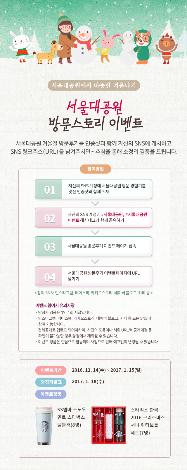 서울대공원 방문스토리 이벤트
   서울대공원 겨울철 방문후기를 인증샷과 함께 자신의 SNS에 게시하고 SNS 링크주소(URL)를 남겨주시면~ 추첨을 통해 소정의 경품을 드립니다.
   이벤트기간 : 2016. 12. 14(수) ~ 2017. 1. 15(일)
   당첨자발표 : 2017. 1. 18(수)
   이벤트 경품: SS 엘마 스노우 민트 스타벅스 텀블러(15명), 스타벅스 한국 2016 크리스마스 서니 워터보틀 세트(7명)
   이벤트 참여방법
   1. 자신의 SNS 계정에 서울대공원 방문 경험기를 멋진 인증샷과 함께 게재
   2. 자신의 SNS 계정에 #서울대공원, #서울대공원이벤트 해시태그와 함께 공유하기
   3. 서울대공원 방문후기 이벤트 페이지 접속
   4. 서울대공원 방문후기 이벤트 페이지에 URL 남기기
   ( 참여 SNS : 인스타그램, 페이스북, 카카오스토리, 네이버 블로그, 카페 등 )
   이벤트 참여시 유의사항
   - 당첨자 경품은 1인 1회 지급입니다.
   - 인스타그램, 페이스북, 카카오스토리, 네이버 블로그, 카페 등 모든 SNS에 참여 가능합니다.
   - 전체공개로 업로드 되어야하며, 사진의 도용이나 허위 URL/비공개계정 등 확인이 불가능한 경우 당첨에서 제외될 수 있습니다.
   - 이벤트 경품은 랜덤으로 발송되며 사정으로 인해 예고없이 변경될 수 있습니다.
