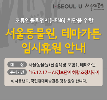 고병원서울동물원, 테마가든 임시휴원 안내 
- 통제대상 : 서울동물원(산림욕장 포함), 테마가든 등 일대 
- 통제기간 : 2016.12.17 ~ AI 경보단계 하향 조정시까지 
- 서울랜드, 국립현대미술관은 정상 운영합니다. 성 조류인플루엔자(AI) 차단을 위한 
서울동물원, 테마가든 임시휴원 안내 
- 통제대상 : 서울동물원(산림욕장 포함), 테마가든 등 일대 
- 통제기간 : 2016.12.17 ~ AI 경보단계 하향 조정시까지 
- 서울랜드, 국립현대미술관은 정상 운영합니다. 
