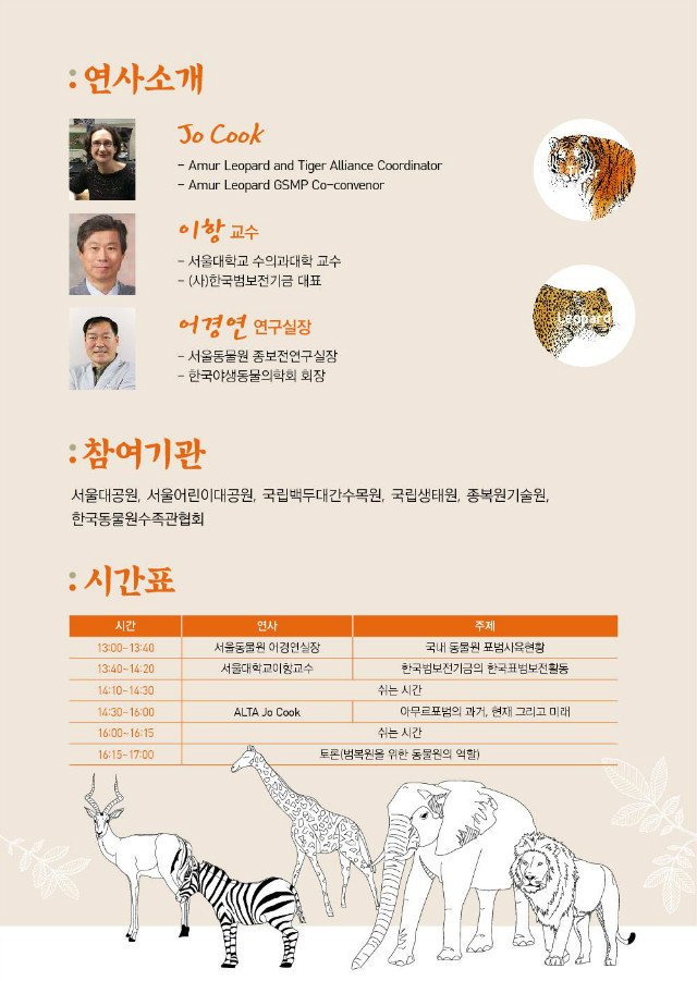 연사소개 / Jo Cook(Amur Leopard and Tiger Alliance Coordinator, Amur Leopard GSMP Co-convenor), 
이항 교수(서울대학교 수의과대학 교수, (사)한국범보전기금 대표), 어경연 연구실장(서울동물원 종보전연구실장, 한국야생동물의학회 회장) 
/ 참여기관 : 서울대공원, 서울어린이대공원, 국립백두대간수목원, 국립생태원, 종복원기술원, 
한국동물원수족관협회 / 시간표 : 13:00~13:40(서울동물원 어경연실장, 국내 동물원 표범사육현황), 
13:40~14:20(서울대학교이항교수, 한국범보전기금의 한국표범보전활동), 14:10~14:30(쉬는 시간), 
14:30~16:00(ALTA Jo Cook, 아무르표범의 과거, 현재 그리고 미래), 16:00~16:15(쉬는 시간), 
16:15~17:00(토론(범복원을 위한 동물원의 역할))