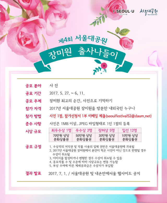 제4회 서울대공원 장미원 출사나들이 사진공모전 
- 공모분야: 사진 
- 공모기간: 2017.5.27~6.11 
- 공모주제: 장미원 최고의 순간, 사진으로 기억하기 
- 참가자격: 2017년 서울대공원 장미원을 방문한 내외국인 누구나 
- 참가방법: 사진1점, 참가신청서 1부 이메일 제출(이메일 주소: seoulfestival52@daum.net) 
- 준수사항: 사진은 1MB 이상, JPEG 파일형태, 1인 1점의 등록 
- 시상규모: 최우수상1명(70만원 상당 문화상품권), 우수상2명(50만원 상당 문화상품권), 장려상5명(30만원 상당 문화상품권), 입선 12명(10만원 상당 문화상품권) 
- 공모규정: 1. 수상작의 저작권 및 작품 사용의 일체 권한은 서울대공원에 귀속됨 
2. 2017년 서울대공원 장미원에서 본인이 찍은 사진이 아닌 것으로 판명될 경우 수상이 취소됨 
3. 이미지를 합성하거나 변형한 경우 수상이 취소될 수 있음 
4. 응모작품 수 및 수준에 따라 시상규모는 변동 가능함 
5. 부상 수여에 따른 제세공과금은 수상자가 부담함. 
- 결과발표: 2017.7.1 / 서울대공원 및 내손안에서울 웹사이트 공지