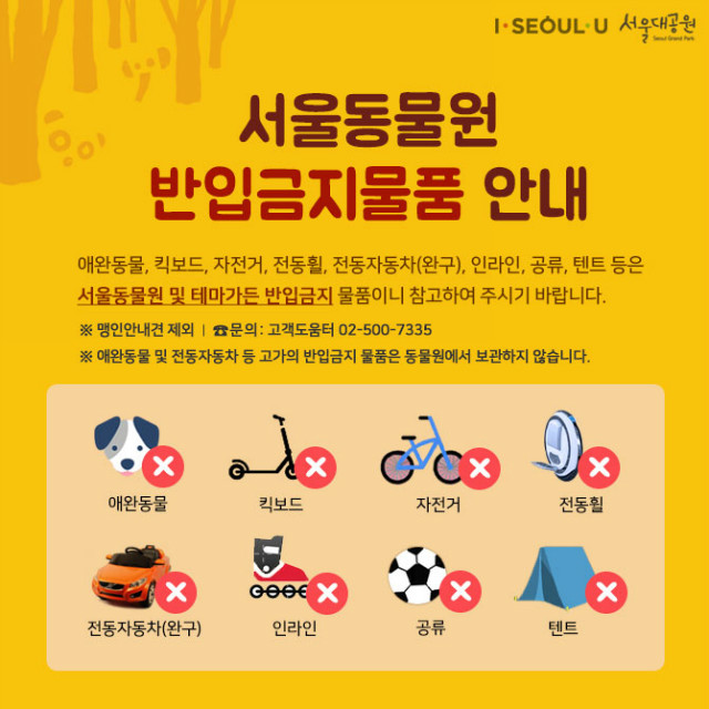 서울동물원 반입금지물품 안내 l 애완동물, 킥보드, 자전거, 전동휠, 전동자동차(완구), 인라인, 공류, 텐트 등은 서울동물원 및 테마가든 반입금지 물품이니 참고하여 주시기 바랍니다ㅣ※ 맹인안내견 제외 l 문의:고객도움터02-500-7335 ㅣ ※ 애완동물 및 전동자동차 등 고가의 반입금지 물품은 동물원에서 보관하지 않습니다.