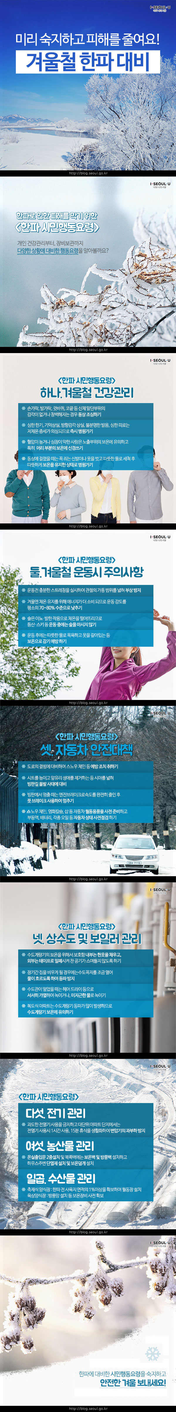 
겨울철 한파 대비 
미리 숙지하고 피해를 줄여요!
#1
한파로 인한 피해를 막기 위한 <한파 시민행동요령>
개인 건강관리부터, 장비보관까지 다양한 상황에 대비한 행동요령을 알아볼까요?
#2
<한파 시민행동요령> 하나. 겨울철 건강관리 
* 손가락, 발가락, 귓바퀴, 코끝 등 신체 말단부위의 감각이 없거나 창백해지는 경우 동상 조심하기
* 심한 한기, 기억상실, 방향감각 상실, 불분명한 발음, 심한 피로는 저체온 증세가 의심되므로 즉시 병원가기 
* 혈압이 높거나 심장이 약한 사람은 노출부위의 보온에 유의하고, 특히 머리부분의 보온에 신경쓰기 
* 동상에 걸렸을 때는 꼭 죄는 신발이나 옷을 벗고 따뜻한 물로 세척 후 따뜻하게 보온을 유지한 상태로 병원가기 
#3
<한파 시민행동요령> 둘. 겨울철 운동시 주의사항 
* 운동전 충분한 스트레칭을 실시하여 관절의 가동범위를 넓혀 부상 방지
* 겨울엔 체온유지를 위해 에너지가 더 소비되므로 운동강도를 평소의 70~80% 수준으로 낮추기
* 술은 이뇨·발한 작용으로 체온을 떨어뜨리므로 등산·스키 등 운동 중에는 술을 마시지 않기
* 운동 후에는 따뜻한 물로 목욕하고 옷을 갈아입는 등 보온으로 감기 예방하기 
#4
<한파 시민행동요령> 셋. 자동차 안전대책 
* 도로의 결빙에 대비하여 스노우체인 등 예방조치 취하기 
* 시트를 높이고 앞유리 성애를 제거하는 등 시야를 넓혀 빙판길 돌발 사태에 대비 
* 빙판에서 멈출 EO는 엔진브레이크로 속도를 완전히 줄인 후 풋 브레이크 사용하여 멈추기 
* 스노우체인, 염화칼슘, 삽 등 자동차 월동용품을 사전 준비하고 부동액, 배터리, 각종 오일 등 자동차 상태 사전 점검하기 
#5
<한파 시민행동요령> 넷. 상수도 및 보일러 관리 
* 수도 계량기의 보온을 위해서 보호함 내부는 헌옷을 채우고, 외부는 테이프로 밀폐시켜 찬 공기가 스며들지 않도록 하기 
* 장기간 집을 비우게 될 경우에는 수도꼭지를 조금 열어 물이 흐르도록 하여 동파 방지
* 수도관이 얼었을때는 헤어드라이 등으로 서서히 가열하여 녹이거나,미지금한 물로 녹이기 
* 복도식 아파트는 수도계량기 동파가 많이 발생하므로 수도계량기 보온에 유의하기 
#6
<한파 시민행동요령> 다섯. 전기 관리 
* 과도한 전열기 사용을 금지하고 대단위 아파트 단지에서는 전열기 사용시 1시간 사용, 15분 휴식을 생？화하여 변압기의 과부하 방지
여섯. 농산물 관리 
* 온실출입문 2중 설치 및 북쪽 벽에는 보온벽 및 방풍벽 설치하고 하우스 주변 단열재 설치 및 보온 덮개 설치
일곱. 수산물 관리 
* 축제식양식장:한파 전 사육지 면적의 1%이상을 확보하여 월동장 설치
* 육상양식장:방풍망 설치 등 보온장비 사전 확보 
#7
한파에 대비한 시민행동요령을 숙지하고 안전한 겨울 보내세요!
