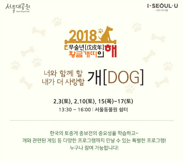 ‘2018 무술년(戊戌年) 황금개띠의 해’ 기념 프로그램 '너와 함께 할 개(DOG), 내가 더 사랑할 개(DOG)' 2.3(토), 2.10(토), 15(목)~17(토), 13:30 ~ 16:00, 서울동물원 쉼터, 한국의 토종개 종보전의 중요성을 학습하고 개와 관련된 게임 등 다양한 프로그램까지 만날 수 있는 특별한 프로그램~ 누구나 참여 가능합니다!
