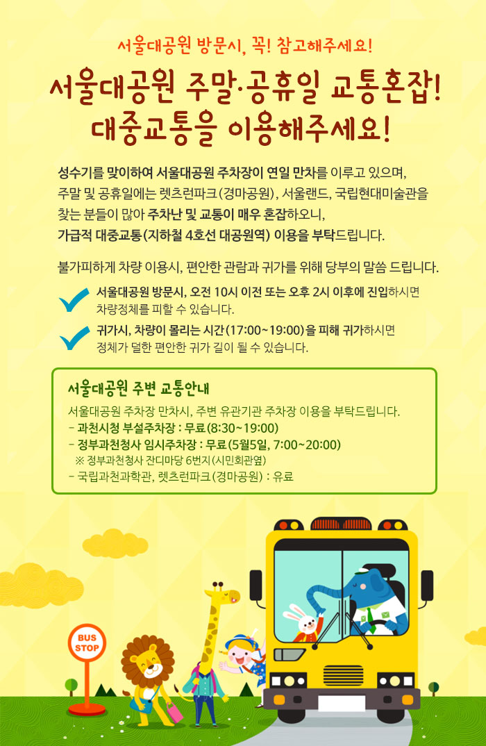 서울대공원 방문시, 꼭! 참고해주세요! 서울대공원 주말 공휴일 교통혼잡! 
대중교통을 이용해주세요! 성수기를 맞이하여 서울대공원 주차장이 연일 만차를 이루고 있으며, 
주말 및 공휴일에는 렛츠런파크(경마공원), 서울랜드, 국립현대미술관을 찾는 분들이 많아 주차난 및 교통이 매우 혼잡하오니, 
가급적 대중교통(지하철 4호선 대공원역) 이용을 부탁드립니다. 
불가피하게 차량 이용시, 편안한 관람과 귀가를 위해 당부의 말씀 드립니다. 서울대공원 방문시, 오전 10시 이전 또는 오후 2시 이후에 진입하시면 
차량정체를 피할 수 있습니다. 귀가시, 차량이 몰리는 시간(17:00~19:00)을 피해 귀가하시면 정체가 덜한 편안한 귀가 길이 될 수 있습니다. 
서울대공원 주변 교통안내서울대공원 주차장 만차시, 주변 유관기관 주차장 이용을 부탁드립니다. 
- 과천시청 부설주차장 : 무료(8:30~19:00), - 정부과천청사 임시주차장 : 무료(5월5일, 7:00~20:00) ※ 정부과천청사 잔디마당 6번지(시민회관옆) 
- 국립과천과학관, 렛츠런파크(경마공원) : 유료