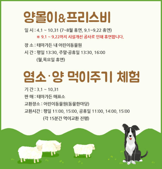 *양몰이&프리스비
- 일시: 4.1~10.31(7~8월 휴연, 9.1~9.22 휴연)
※9.1~9.22까지 시설개선공사로 인해 휴연합니다.
- 장소: 테마가든 내 어린이동물원
- 시간: 평일 13:30, 주말,공휴일: 13:30, 16:00(월,목요일 휴연)
*염소,양 먹이주기 체험
- 기간:3.1~10.31
- 판매:테마가든 매표소
- 교환장소:어린이동물원(동물한마당)
- 교환시간:평일11:00,15:00, 공휴일11:00,14:00,15:00(각 15분간 먹이교환 진행)