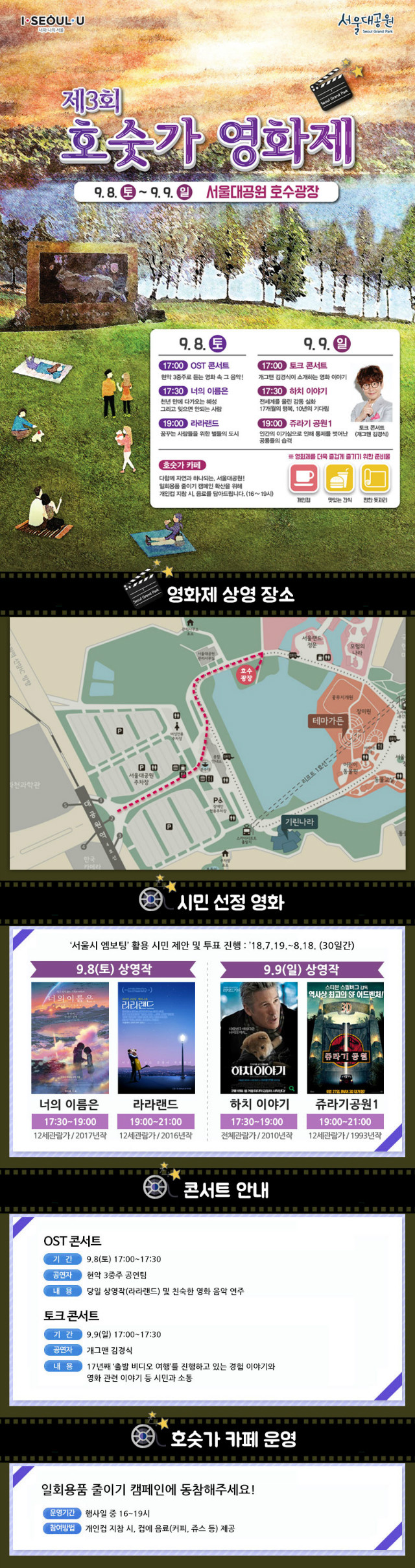 2018 서울대공원 '호숫가 영화제'
1.일시: 9.8(토)~9.9(일)
2.영화제 상영 장소: 서울대공원 호수광장
3.시민선정영화: 서울시 엠보팅 활용 시민제안 및 투표 진행(7.19~8.18 30일간)
- 9.8(토)상영작: 너의이름은(17시30~19시,12세관람가/2017년작), 라라랜드(19시~21시,12세관람가,2016년작)
- 9.9(일)상영작: 하치이야기(17시30~19시,전체관람가/2010년작), 쥬라기공원1(19시~21시,12세관람가,1993년작)
4.콘서트안내
- ost콘서트: 9.8(토)17시~17시30분, 현악3중주 공연팀, 당일 상영작(라라랜드) 및 친숙한 영화 음악 연주
- 토크콘서트: 9.9(일)17시~17시30분, 개그맨 김경식 진행, 17년째 출발비디오여행을 진행하고 있는 경험이야기 등
5.호숫가카페운영: 일회용품 줄이기 캠페인에 동참해주세요!
- 운영기간: 행사일중 16시~19시
- 참여방법: 개인컵 지참시, 컵에 음료(커피,쥬스 등) 제공