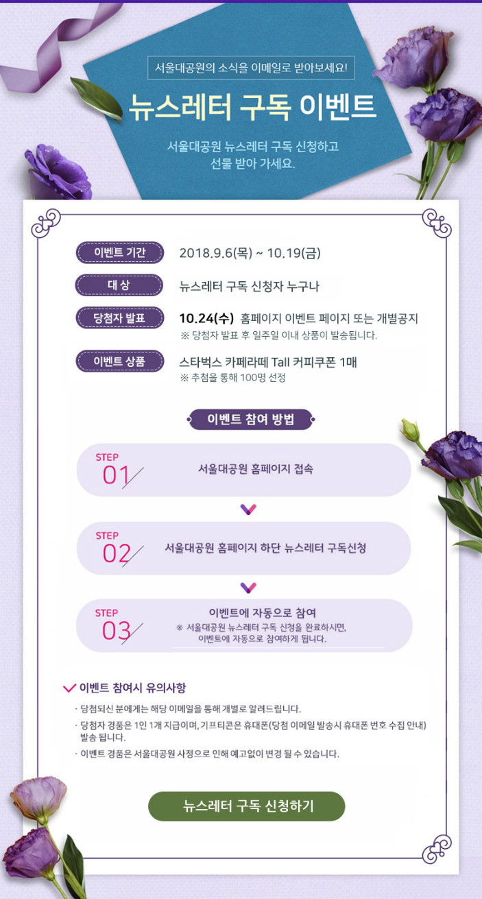 서울대공원의 소식을 이메일로 받아보세요!
뉴스레터 구독 이벤트
서울대공원 뉴스레터 구독 신청하고 선물 받아 가세요.
- 이벤트기간: 2018.9.6(목)~10.19(금)
- 대상: 뉴스레터 구독 신청자 누구나
- 당첨자발표: 10.24(수) 홈페이지 이벤트 페이지 또는 개별공지
※당첨자발표후 일주일 이내 상품이 발송됩니다.
- 이벤트상품: 스타벅스 카페라떼 Tall 커피쿠폰 1매
※추첨을 통해 100명 선정
- 이벤트 참여 방법
1.서울대공원 홈페이지 접속 -> 2.서울대공원 홈페이지 하단 뉴스레터 구독신청 -> 3.이벤트에 자동으로 참여(서울대공원 뉴스레터 구독 신청을 완료하시며, 이벤트에 자동으로 참여하게 됩니다.)
- 이벤트 참여시 유의사항
1.당첨되신 분에게는 해당 이메일을 통해 개별로 알려드립니다.
2.당첨자 경품은 1인 1개 지급이며, 기프티콘은 휴대폰(당첨 이메일 발송시 휴대폰 번호 수집 안내) 발송됩니다.
3.이벤트 경품은 서울대공원 사정으로 인해 예고없이 변경 될 수 있습니다.