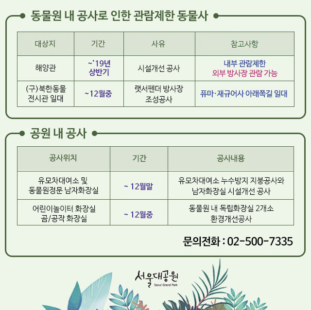 *동물원 내 공사로 인한 관람제한 동물사 안내 
1.시설개선공사 
- 해양관:~2019년 상반기, 내부관람제한, 외부방사장 관람 가능 
2. 렛서펜더 방사장 조성공사 
-(구)북한동물 전시관 일대 : ~12월중, 퓨마,재규어사 아래쪽길 일대 공사 
*공원 내 공사 
1.유모차대여소 및 동물원정문 남자화장실: ~12월말, 유모차대여소 누수방지 지붕공사와 남자화장실 시설개선공사 
2.어린이놀이터 화장실, 곰/공작 화장실: ~12월중, 동물원 내 독립화장실 2개소 환경개선공사
*문의전화:02-500-7335(고객도움터)

