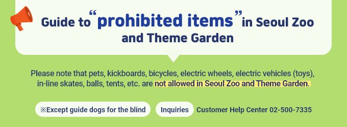 [Guide to prohibited items in Seoul Zoo and Theme Garden] Please note that pets, kickboards, bicycles, electric wheels, electric vehicles (toys), in-line skates, balls, tents, etc. are not allowed in Seoul Zoo and Theme Garden. *Except guide dogs for the blind  *Inquiries: Customer Help Center : 02-500-7335