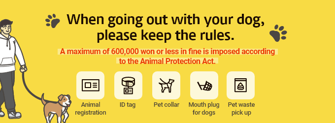 When going out with your dog,  please keep the rules.  A maximum of 600,000 won or less in fine is imposed according to the Animal Protection Act. Animal registration/ID tag/Pet collar/Mouth plug for dogs/Pet waste pickup