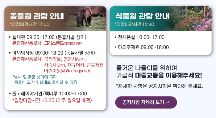 동물원 관람안내 입장마감시간 16:00 실내관 운영시간 10:00~17:00 관람제한동물사: 그라스랜드(제2아프리카관) 야외방사장 운영시간 09:00 ~17:00
                                        관람제한동물사: 하이에나, 재규어사 날씨 및 동물 상태에 따라 동물이 조기에 실내로 들어갈 수 있음 돌고래이야기관/책마루 운영시간 10:00~17:00 입장마감시간 16:30 (매주 월요일 휴관) 식물원 관람 안내
                                        전시온실 운영시간 10:00 ~ 17:00 입장마감시간 16:30 야외주제원 운영시간 09:00 ~17:00 즐거운 나들이를 위하여 가급적 대중교통을 이용해주세요! 자세한 사항은 공지사항을 확인해주세요. 공지사항 자세히 보기
