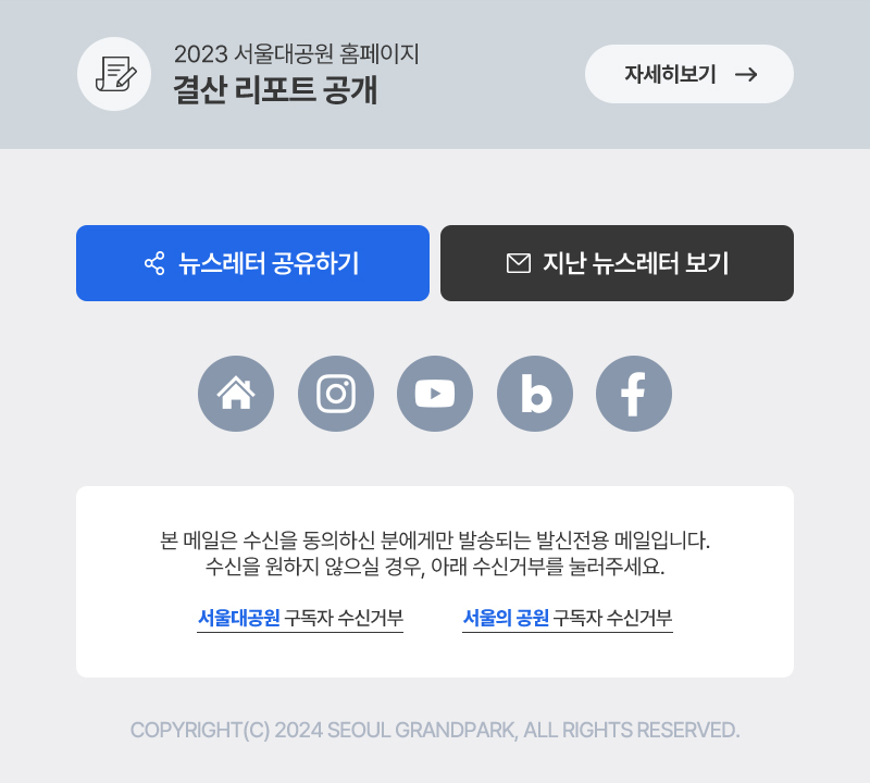 2023 서울대공원 홈페이지 결산 리포트 공개, 본 메일은 수신을 동의하신 분에게만 발송되는 발신전용 메일입니다. 수신을 원하지 않으실 경우, 아래 수신거부를 눌러주세요. COPYRIGHT(C) 2024 SEOUL GRANDPARK, ALL RIGHTS RESERVED.