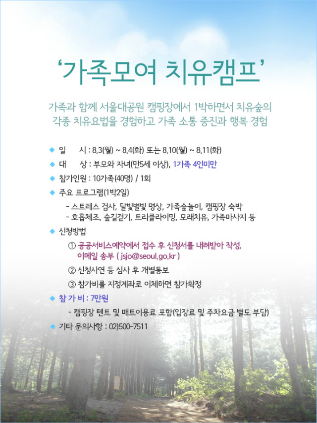 가족모여치유캠프안내,일시:8.3(월)~8.4(화),8.10(월)~8.11(화),대상:부모와자녀1가족4인미만,참가인원:10가족,주요프로그램:스트레스검사,명상,숲놀이등,신청방법:공공서비스예약접수후 신청서작성하여이메일송부,참가비:7만원,문의:02-500-7511