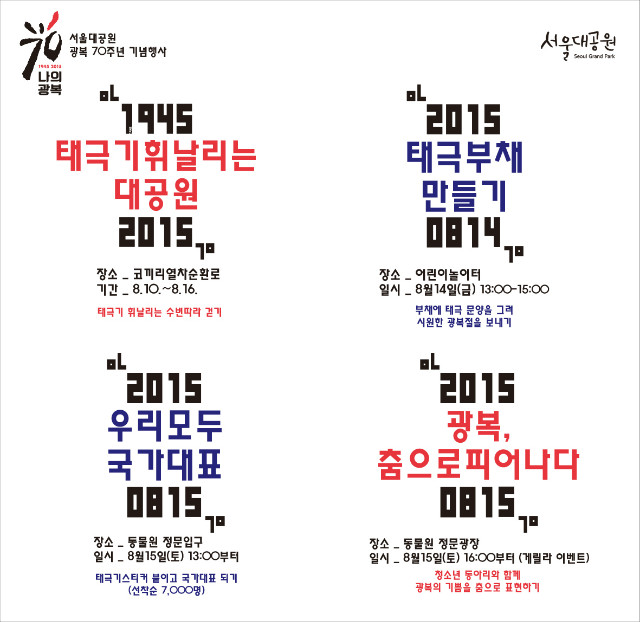 서울대공원 광복70주년 기념행사 안내, 첫번째, 태극기 휘날리는 수변따라 걷기, 1945 태극기휘날리는대공원, 장소 코끼리열차순환로, 기간 8월10일부터8월16일까지, 두번째, 부채에 태극문양을 그려 시원한 광복적을 보내기! 2015태극부채만들기, 장소 어린이놀이터, 일시 8월14일(금) 오후1시부터3시까지, 세번째, 태극기스티커붙이고 국가대표되기 선착순7천명, 2015우리모두국가대표, 장소 동물원 정문입구, 일시 8월15일(토)오후1시부터, 네번째, 청소년 동아리와함께 광복의 기쁨을 춤으로 표현하기, 2015광복,춤으로피어나다, 장소 동물원 정문광장, 일시 8월15일(토) 오후4시부터(게릴라이벤트)