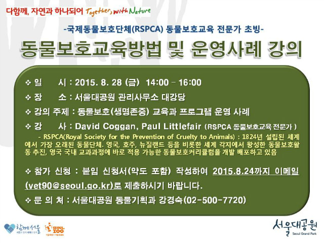 국제동물보호단체(RSPCA) 동물보호교육 전문가 초빙 동물보호교육방법 및 운영사례 강의안내, 일시는 8월28일(금)오후2시부터6시까지이며, 장소는 서울대공원 관리사무소 대강당 입니다. 강의주제는 동물보호(생명존중) 교육과 프로그램 운영사례 입니다. 강사는 David Coggan, Paul Littlefair(RSPCA 동물보호교육 전문가) RSPCA(Royal Society for the Prevention of Cruelty to Animals), 1842년 설립된 세계에서 가장 오래된 동물단체, 영국,호주,뉴질랜드 등을 비롯한 세계 각지에서 왕성한 동물보호활동추진, 영국국내교과과정에 바로 적용 가능한 동물보호커리큘럼을 개발 배포하고 있는 단체입니다. 참가신청은 첨부된 신청서를 작성하여 8월24일까지 vet90@seoul.go.kr로 이메일 제출 하시기 바랍니다. 문의는 동물기획과 강경숙 02-500-7720으로 하시면 됩니다.
