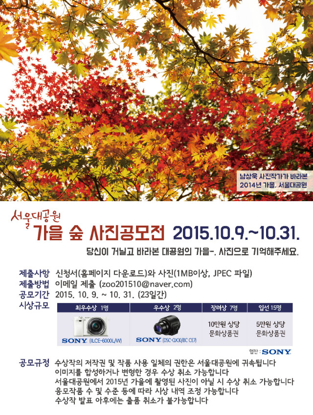 2015 서울대공원 가을 숲 사진 공모전, 공모기간 2015.10.9~10.31(23일간), 제출사항 첨부된 신청서를 다운로드하셔서 작성하여 사진과 함께 제출하시면 됩니다. 사진은 1mb이상, jpec 파일로 제출하시면 되며 제출은 zoo201510@naver.com으로 이메일제출 해주시면 됩니다. 시상규모 최우수상1명 소니ilce-6000l/w 카메라라1대, 우수상2명 소니dsc-ax30,bc ce7 렌즈카메라, 장려상7명 10만원상당문화상품권, 입선15명 5만원 상당 문화상품권을 드립니다. 공모규정 수상작의 저작권 및 작품 사용 일체의 권한은 서울대공원에 귀속됩니다. 이미지를 합성하거나 변형한 경우 수상 취소가 가능하오니 이 점 유의하시기 바랍니다. 서울대공원에서 2015년 가을에 촬영된 사진이 아닐 시 수상 취소가 가능합니다. 응모작품 수 및 수준 등에 따라 시상 내역 조정이 가능합니다. 수상작 발표 이후에는 출품 취소가 불가능 합니다.