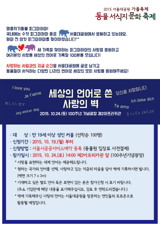 멸종위기동물 피그미하마! 국내에는 수컷 피그미하마 홀로 서울대공원에서 생활하고 있는데요,얼마 전 암컷 피그미하마를 맞이하였습니다. 새 가족을 맞이하는 피그미하마의 사랑을 응원하고 여러분의 사랑을 세상의 언어로 기록할 100분을 모십니다! 사랑하는 사람과의 지금 순간을 서울대공원에 글로 남기고 동물들이 서식하는 다양한 나라의 언어로 세상의 모든 사랑을 응원해주세요! 세상의 언어로 쓴 사랑의 벽, 2015.10.24(토) 100주년 기념광장 제2아프리카관, 대상:만19세이상 성인커플(선착순100명), 신청기간:2015.10.19(월)부터, 신청방법:서울시공공서비스예약 등록(동물원 입장료 사전결제), 참가일시:2015.10.24(토) 오후2시 제2아프리카관앞(100주년기념광장), 사랑을 표현하는 세계언어는 제공해드립니다. 원하는 국가의 언어를 선택, 사랑하고 있는 지금의 마음을 담아 벽에 기록하시면 됩니다.(벽면크기7곱하기3m), 기재하고싶은 별도 언어 혹은 표현이 있는 분은 참가신청시 표기 바랍니다.(주소 기입란에 해당 내용을 표기해주십시오. 검토 후 연락드리겠습니다.), 벽에 기록해주신 사랑의 언어는 서울대공원을 방문하는 연인들의 포토존으로 활용될 예정입니다.