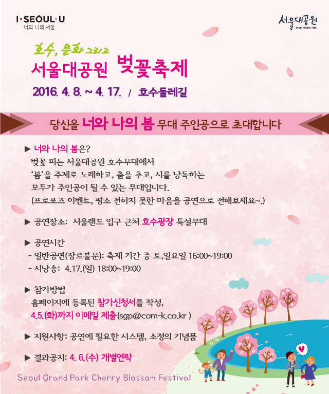 호수,문화 그리고... 서울대공원 벚꽃축제, 2016.4.8~4.17 호수둘레길에서 열립니다. 서울대공원 벚꽃축제 '너와 나의 봄' 공연자 모집을 하고 있습니다. 당신을 너와 나의 봄 무대 주인공으로 초대합니다. 너와나의 봄이란 벚꽃 피는 서울대공원 호수무대엣허 봄을 주제로 노래하고 춤추고 시를 낭독하는 모두가 주인공이 될 수 있는 무대를 말합니다. 프로포즈이벤트, 평소 전하지 못했던 마음을 공연으로 전해보실 수 있습니다. 공연장소는 서울랜드 입구 근처 호수광장 특설무대입니다. 일반공연(장르불문)은 축제기간중 토,일요일 16:00~19:00까지이며, 시낭송은 4.17(일)18:00~19:00입니다. 참가방법은 등록된 참가신청서를 작성하여 4.5(화)까지 이메일제출(sgp@com-k.co.kr)하시면 됩니다. 참가하시는분들께는 공연에 필요한 시스템과 소정의 기념품을 지급할 예정입니다. 결과는 4.6(수) 개별연락 드립니다.