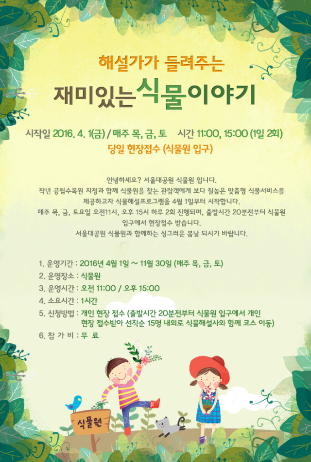안녕하세요? 서울대공원식물원 입니다.작년 공립수목원 지정과 함께 식물원을 찾는 관람객에게 보다 질높은 맞춤형 식물서비스를 제공하고자 식물해설프로그램을 4월 1일부터 시작합니다.
 매주 목, 금, 토요일 오전11시, 오후 15시 하루 2회 진행되며, 출발시간 20분전부터 식물원 입구에서 현장접수 받습니다. 서울대공원식물원과 함께하는 싱그러운 봄날 되시기 바랍니다. 1. 운영기간 : 2016년 4월 1일 ~ 11월 30일 (매주 목, 금 토) 2. 운영장소 : 식물원 2. 운영시간 : 오전 11:00 / 오후 15:00 3. 소요시간 : 1시간 4. 신청방법 : 개인 현장 접수(출발시간 20분전부터 식물원 입구에서 개인 현장 접수받아 선착순 15명내외로 식물해설사와 함께 코스 이동) 5. 참가비 : 무 료