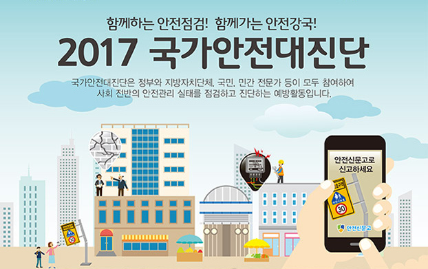 함께하는 안전점검! 함께가는 안전강국! 2017 국가안전대진단
국가안전대진단은 정부부처와 지자체, 공공기관, 민간전문가 등이 안전사각지대와
위험시설을 점검하는 선제적 예방활동입니다.