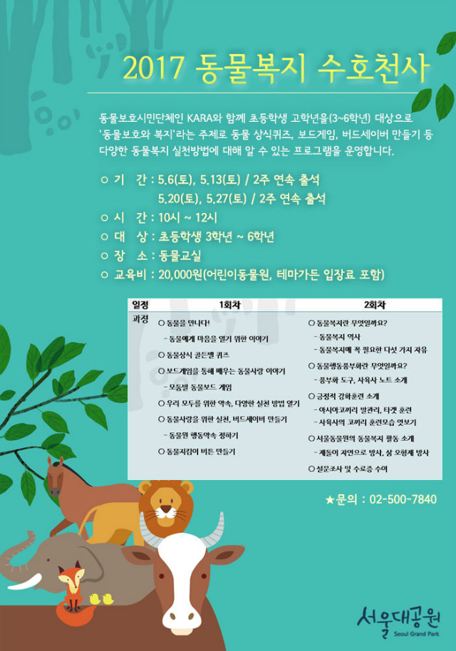 2017 동물복지 수호천사, 동물보호시민단체인 KARA와 함께 초등학생 고학년을(3~6학년) 대상으로 '동물보호와 복지'라는 주제로 동물 상식퀴즈, 보드게임, 버드세이버 만들기 등 다양한 동물복지 실천방법에 대해 알 수 있는 프로그램을 운영합니다. 기간 : 5.6(토), 5.13(토) / 2주 연속 출석 / 5.20(토), 5.27(토) / 2주 연속 출석 / 시간 : 10시 ~ 12시 / 대상 : 초등학생 3학년~6학년 / 장소 : 동물교실 / 교육비 : 20,000원(어린이동물원, 테마가든 입장료 포함)