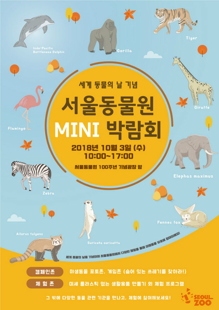 세계 동물의 날 기념 서울동물원 MINI 박람회2018년 10월3일(수) 10시~17시 서울동물원 100주년 기념광장 앞세계 동물의 날을 기념하여 서울동물원에서 다양한 체험을 통해 야생동물 보호에 참여하세요!- 캠페인존: 야생동물 포토존, 게임존(숨어있는 쓰레기를 찾아라!)- 체험존: 미세 플라스틱없는 생활용품 만들기 외 체험프로그램그 밖에 다양한 동물 관련 기관을 만나고, 체험에 참여해보세요!