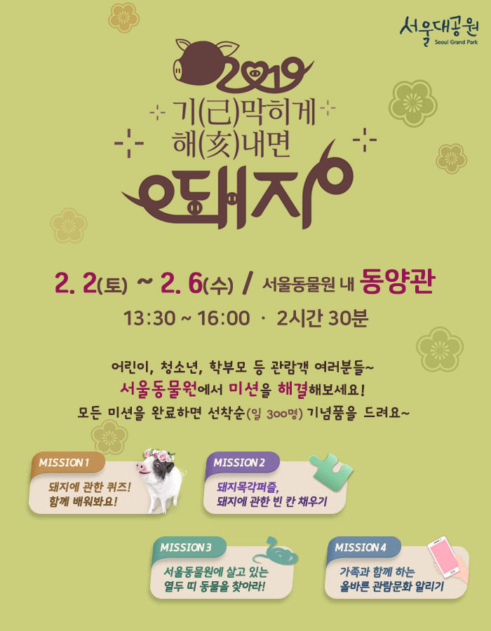 기(己)막히게 해(亥)내면 돼지 l 2. 2.(토)~2. 6.(수) 13:30~16:00 2시간30분 소요 ㅣ 서울동물원 내 동양관어린이, 청소년, 학부모 등 관람객 여러분들~ 서울동물원에서 미션을 해결해보세요!모든 미션을 완료하면 선착순(일 300명) 기념품을 드려요~미션1 돼지에 관한 퀴즈! 함께 배워봐요!미션2 돼지목각퍼즐, 돼지에 관한 빈 칸 채우기미션3 서울동물원에 살고 있는 열두 띠 동물을 찾아라!미션4 가족과 함께하는 올바른 관람문화 알리기