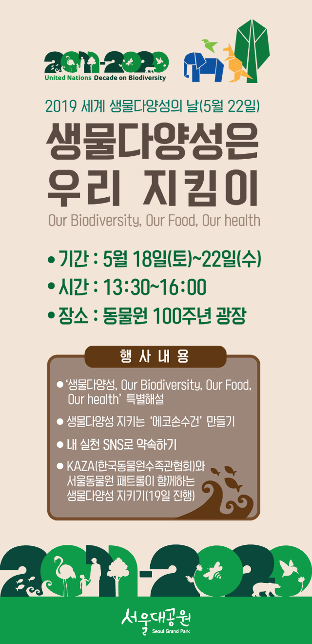 2019 세계 생물다양성의 날(5월22일)생물다양성은 우리 지킴이“Our Biodiversity, Our Food, Our Health” - 기간 : 5.18(토)~22(수)- 시간 : 13시30분~16시- 장소 : 동물원 100주년 광장- 내용 : 생물다양성 2019 테마에 대한 동물해설사 특별해설, 생물다양성 지키는 에코손수건 만들기,          내 실천 SNS로 약속하기, KAZA(한국동물원수족관협회)와 서울동물원 패트롤이 함께하는 생물다양성 지키기(19일진행)