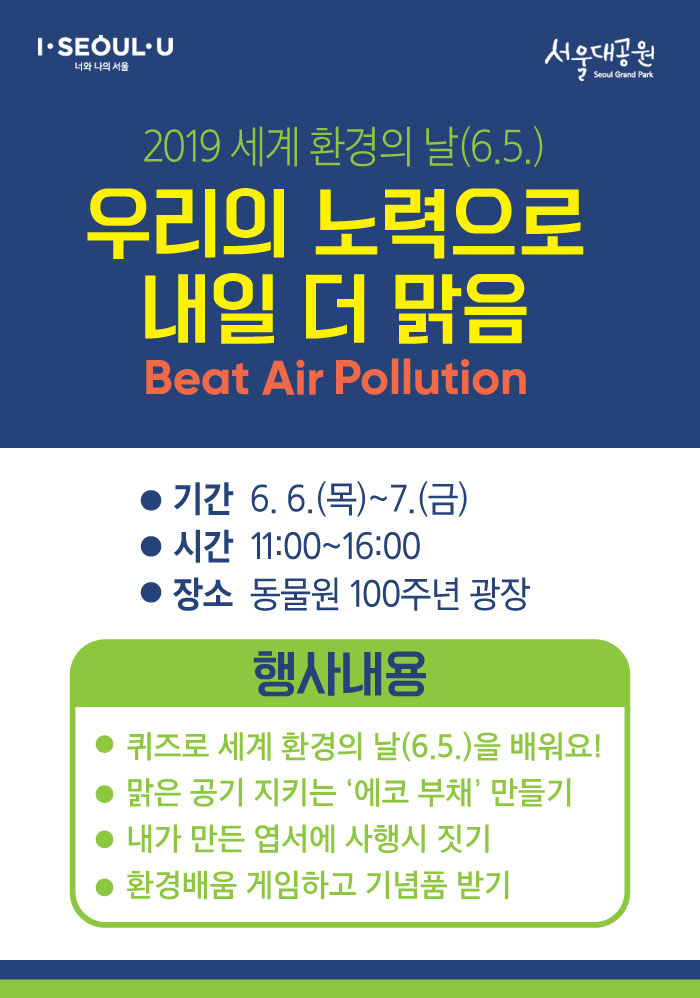 2019 세계 환경의날(6.5) '우리의 노력으로 내일 더 맑음' Beat Air Pollution- 시간 : 11:00 ~ 16:00- 장소 : 동물원 100주년 기념광장- 기간 : 6.6(목)~6.7(금)- 시간 : 11:00 ~ 16:00- 장소 : 동물원 100주년 광장- 행사내용 : 퀴즈로 세계 환경의 날(6.5)을 배워요!, 맑은 공기 지키는 '에코부채'만들기, 내가 만든 엽서에 사행시 짓기, 환경배움 게임하고 기념품 받기