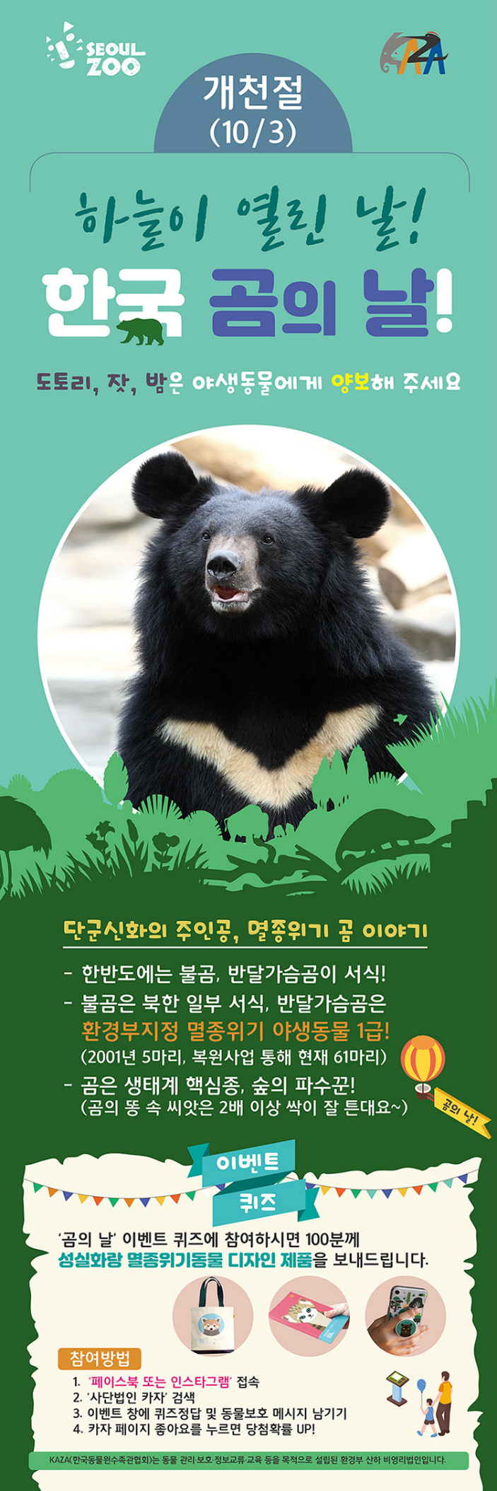 서울주,카자 로고 ㅣ 하늘이 열린날! 한국 곰의 날! 개천절(10/3) 진행 ㅣ 도토리,잣,밤은 야생동물에게 양보해주세요. l 단군신화의 주인공, 멸종위기 곰 이야기 1. 한반도에는 불곰, 반달가슴곰이 서식! 2. 불곰은 북한 일부 서식, 반달가슴곰은 환경부지정 멸종위기 야생동물 1급!(2001년 5마리, 복원사업 통해 현재 61마리)3. 곰은 생태계 핵심종, 숲의 파수꾼!(곰의 똥 속 씨앗은 2배 이상 싹이 잘 튼대요~) ㅣ 이벤트퀴즈 '곰의 날' 이벤트 퀴즈에 참여하시면 100분께 성실화랑 멸종위기동물 디자인 제품을 보내드립니다.참여방법 1. '페이스북 또는 인스타그램' 접속 2.'사단법인 카자' 검색 3. 이벤트 창에 퀴즈정답 및 동물보호 메시지 남기기 4. 카자 페이지 좋아요를 누르면 당첨확률 UP! KAZA(한국동물원수족관협회)는 동뭉 관리-보호-정보교류-교육 등을 목적으로 설립된 환경부 산하 비영리법인입니다.