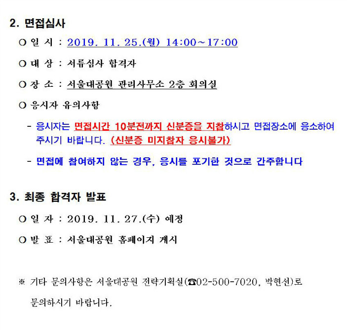 2. 면접심사- 일 시 : 2019. 11. 25.(월) 14:00~17:00- 대 상 : 서류심사 합격자- 장 소 : 서울대공원 관리사무소 2층 회의실- 응시자 유의사항 : 응시자는 면접시간 10분전까지 신분증을 지참하시고 면접장소에 응소하여 주시기 바랍니다. (신분증 미지참자 응시불가) ㅣ 면접에 참여하지 않는 경우, 응시를 포기한 것으로 간주합니다3. 최종 합격자 발표- 일 자 : 2019. 11. 27.(수) 예정- 발 표 : 서울대공원 홈페이지 게시※ 기타 문의사항은 서울대공원 전략기획실(☎02-500-7020, 박현선)로 문의하시기 바랍니다.