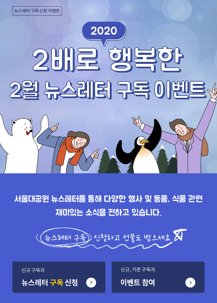 2020 2배로 행복한 2월 뉴스레터 구독 이벤트, 서울대공원 뉴스레터를 통해 다양한 행사 및 동물, 식물 관련 재미있는 소식을 전하고 있습니다.뉴스레터 구독 신청하고 선물도 받으세요. 신규,기존 구독자 이벤트참여 바로가기->