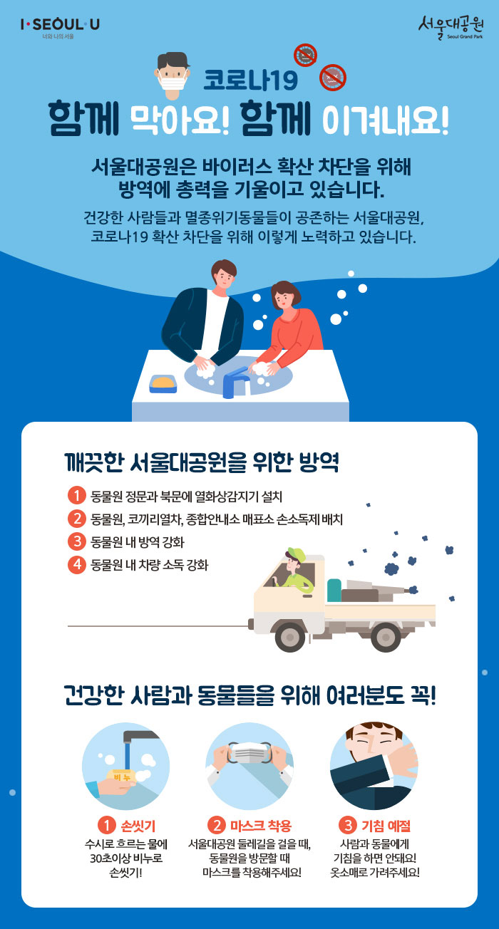  함께 막아요! 함께 이겨내요!서울대공원은 바이러스 확산 차단을 위해 방역에 총력을 기울이고 있습니다.건강한 사람들과 멸종위기동물들이 공존하는 서울대공원은신종 코로나바이러스감염증 차단을 위해 이렇게 대응하고 있습니다. 깨끗한 서울대공원을 위한 방역1. 동물원 정문과 북문에 열화상감지기 설치2, 동물원, 코끼리열차, 종합안내소 매표소 손소독제 배치3. 동물원 내 방역 강화4, 동물원 내 차량 소독 강화건강한 사람과 동물들을 위해 여러분도 꼭!1.손씻기 : 수시로 흐르는 물에 30초이상 손씻기!2.마스크 착용 : 서울대공원 둘레길을 걸을 때, 동물원을 방문할 때 꼭 마스크를 착용해주세요!3.기침 예절 : 사람과 동물에게 기침을 하면 안돼요! 옷소매로 가려주세요!