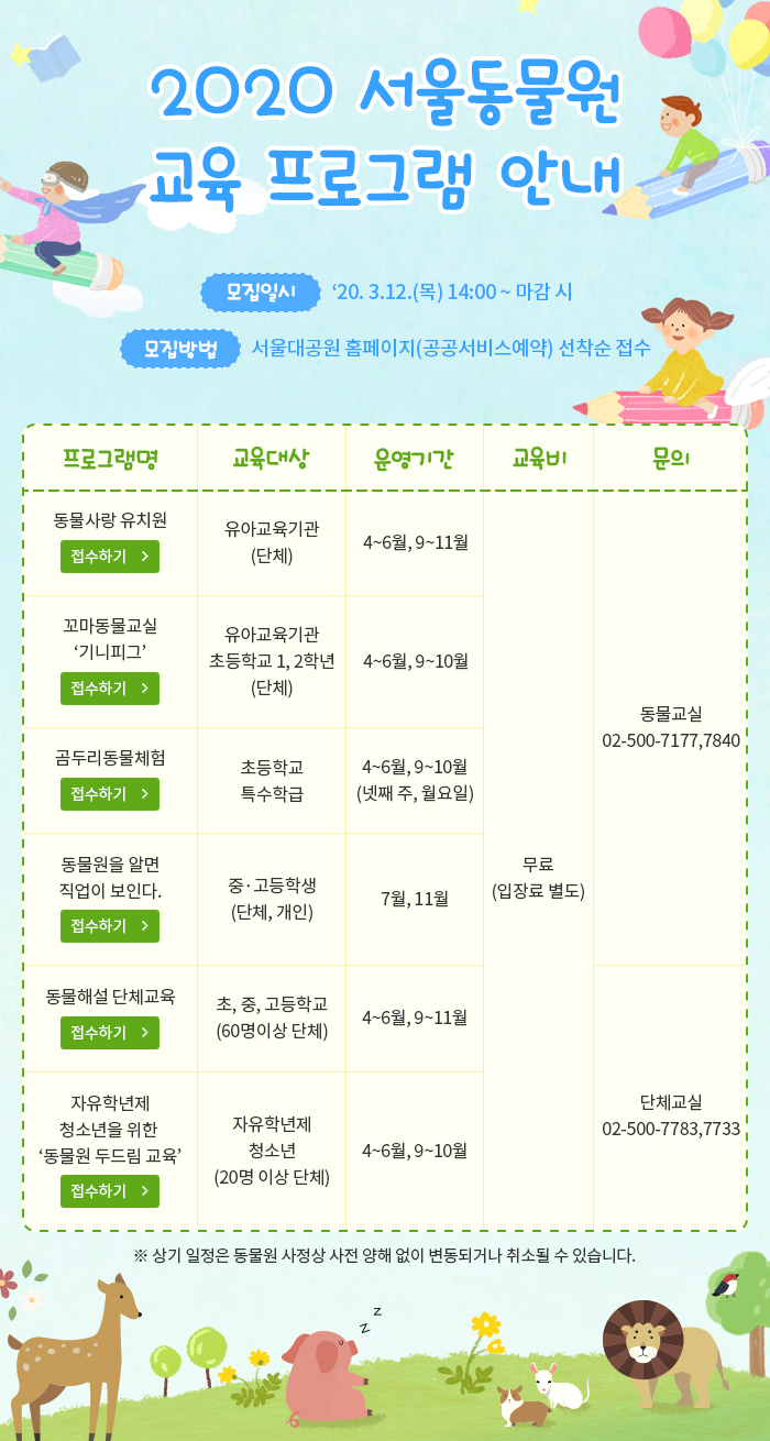 2020 서울동물원 교육 프로그램 안내 l 모집일시 : ’20. 3.12.(목) 14:00 ~ 마감 시 l 모집방법 : 서울대공원 홈페이지(공공서비스예약) 선착순 접수 l ※ 상기 일정은 동물원 사정상 사전 양해 없이 변동되거나 취소될 수 있습니다.