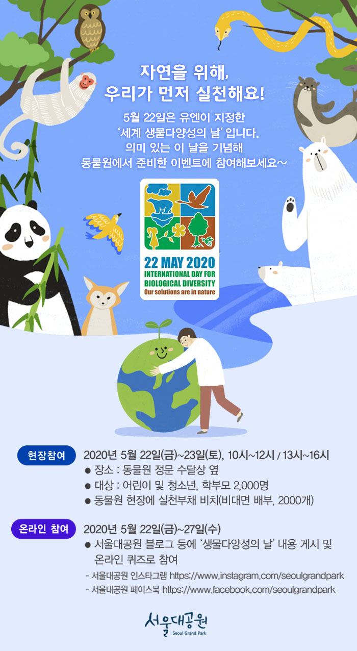 자연을 위해, 우리가 먼저 실천해요! 5월22일은 유엔이 지정한 '세계 생물다양성의 날' 입니다. 의미 있는 이 날을 기념해 동물원에서 준비한 이벤트에 참여해보세요.1. 현장참여: 2020년5월22일(금)~23일(토), 10시~12시/13시~16시 - 장소: 동물원 정문 수달상 옆 / 대상: 어린이 및 청소년, 학부모 2,000명 / 동물원 현장에 실천부채 비치(비대면배부, 2000개)2. 온라인참여: 2020년5월22일(금)~27일(수) - 서울대공원 블로그 등에 '생물다양성의날' 내용 게시 및 온라인 퀴즈로 참여 - 서울대공원 인스타그램(https://www.instagram.com/seoulgrandpark) - 서울대공원 페이스북(https://www.facebook.com/seoulgrandpark)