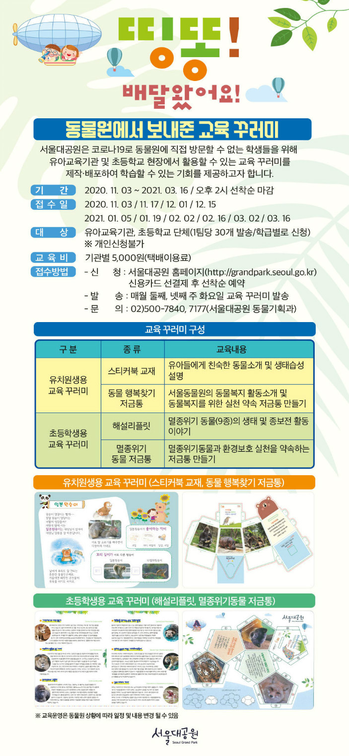 띵똥!배달왔어요! 동물원에서 보내준 교육꾸러미! 서울대공원은 코로나19로 동물원에 직접 방문할 수 없는 학생들을 위해 유아교육기관 및 초등학교 현장에서 활용할 수 있는 교육 꾸러미를 제작 및 배포하여 학습할 수 있는 기회를 제공하고자 합니다. 기간 : 2020.11.3 ~ 2021.3.16대상 : 유아교육기관, 초등학교 단체 (한 팀당 30개 발송 / 학급별로 신청)교육비 : 기관별 5,000원(택배이용료)접수방법 : - 신        청 : 서울대공원 홈페이지(http://grandpark.seoul.go.kr) 신용카드 선결제 후 선착순 예약- 신청기간 : 매월 첫째, 셋째 주 화요일 오후 2시~선착순 마감- 발        송 : 매월 둘째, 넷째 주 화요일 교육 꾸러미 발송- 문        의 : 02)500-7840, 7177(서울대공원 동물기획과) 교육 꾸러미 구성- 유치원생용 교육 꾸러미 : 스티커북 교재(유아들에게 친숙한 동물소개 및 생태습성 설명)- 유치원생용 교육 꾸러미 : 동물 행복찾기 저금통(서울동물원의 동물복지 활동소개 및 동물복지를 위한 실천 약속 저금통 만들기)- 초등학생용 교육 꾸러미 : 해설리플릿(멸종위기 동물(9종)의 생태 및 종보전 활동 이야기- 초등학생용 교육 꾸러미 : 멸종위기 동물저금통(멸종위기동물과 환경보호 실천을 약속하는 저금통 만들기※교육운영은 동물원 상황에 따라 일정 및 내용 변경 될 수 있음