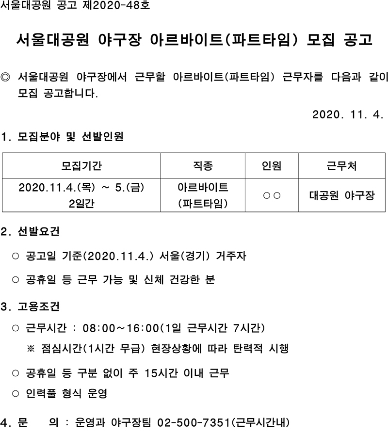 서울대공원 공고 제2020-48호 서울대공원 야구장 아르바이트(파트타임) 모집 공고 ◎ 서울대공원 야구장에서 근무할 아르바이트(파트타임) 근무자를 다음과 같이 모집 공고합니다.                                                              2020. 11. 4. 모집분야 및 선발인원모집기간직종인원근무처2020.11.4.(목) ~ 5.(금) 2일간아르바이트(파트타임)○○대공원 야구장 2. 선발요건  ○ 공고일 기준(2020.11.4.) 서울(경기) 거주자  ○ 공휴일 등 근무 가능 및 신체 건강한 분  3. 고용조건  ○ 근무시간 : 08:00~16:00(1일 근무시간 7시간)     ※ 점심시간(1시간 무급) 현장상황에 따라 탄력적 시행  ○ 공휴일 등 구분 없이 주 15시간 이내 근무  ○ 인력풀 형식 운영 4. 문    의 : 운영과 야구장팀 02-500-7351(근무시간내)