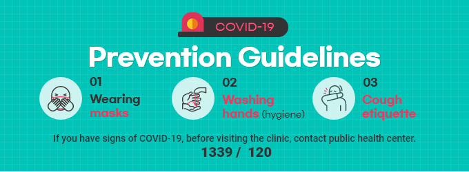 COVID-19 Prevention Guidelines 1.Wearing masks 2.Washing hands (hygiene) 3.Cough etiquette If you have signs of COVID-19, before visiting the clinic, contact public health center. 1399/120
