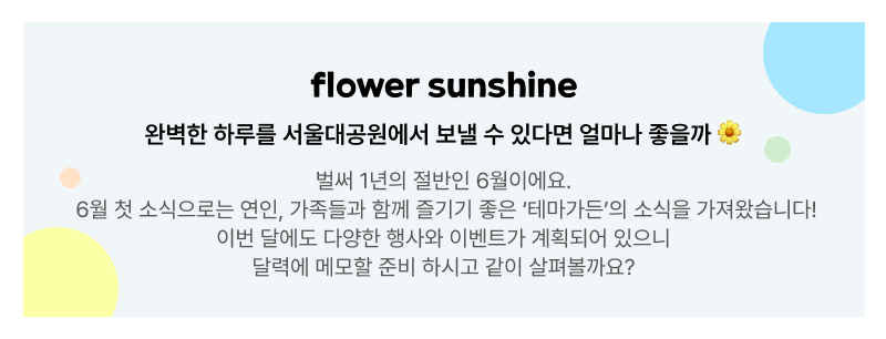 flower sunshine. 완벽한 하루를 서울대공원에서 보낼 수 있다면 얼마나 좋을까. 벌써 1년의 절반인 6월이에요. 6월 첫 소식으로는 연인, 가족들과 함께 즐기기 좋은 ‘테마가든’의 소식을 가져왔습니다! 이번 달에도 다양한 행사와 이벤트가 계획되어 있으니 달력에 메모할 준비 하시고 같이 살펴볼까요?