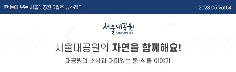 한 눈에 보는 서울대공원 5월호 뉴스레터 2023. 05. Vol.64, 서울대공원(Seoul Grand Park) 서울대공원의 자연을 함께해요! 대공원의 소식과 재미있는 동·식물 이야기