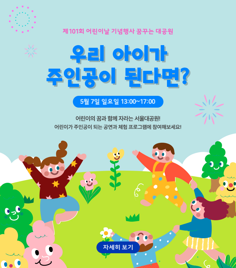 제101회 어린이날 기념행사 꿈꾸는 대공원. 우리 아이가 주인공이 된다면? 5월 7일 일요일 13:00~17:00 어린이의 꿈과 함께 자라는 서울대공원! 어린이가 주인공이 되는 공연과 체험 프로그램에 참여해보세요! 자세히 보기